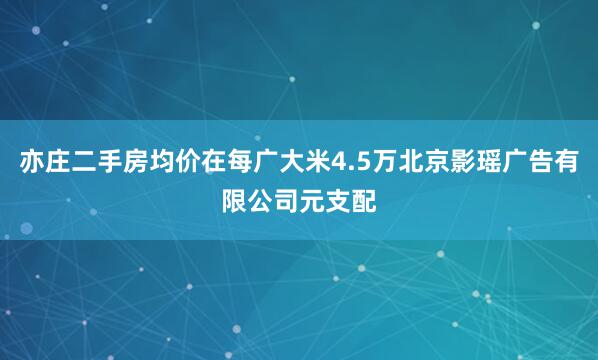 亦庄二手房均价在每广大米4.5万北京影瑶广告有限公司元支配